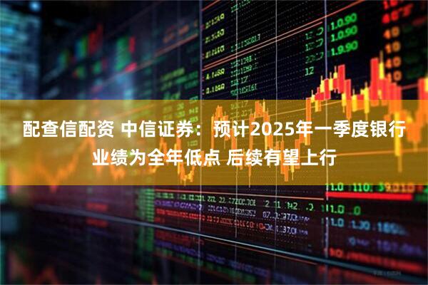 配查信配资 中信证券：预计2025年一季度银行业绩为全年低点 后续有望上行