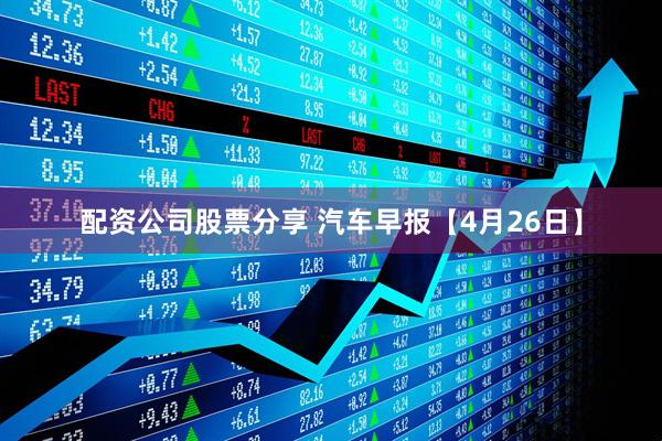 配资公司股票分享 汽车早报【4月26日】
