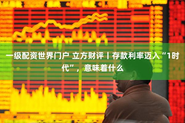 一级配资世界门户 立方财评丨存款利率迈入“1时代”，意味着什么