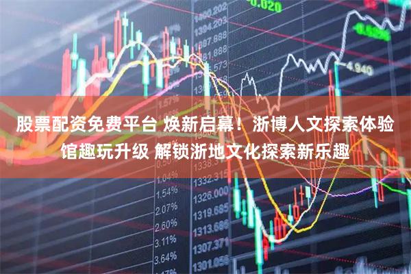 股票配资免费平台 焕新启幕！浙博人文探索体验馆趣玩升级 解锁浙地文化探索新乐趣