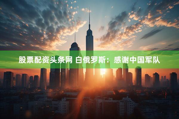 股票配资头条网 白俄罗斯：感谢中国军队