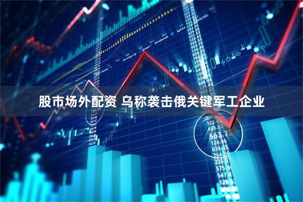 股市场外配资 乌称袭击俄关键军工企业
