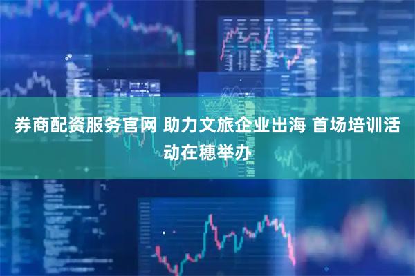 券商配资服务官网 助力文旅企业出海 首场培训活动在穗举办