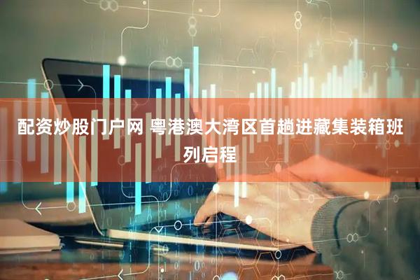 配资炒股门户网 粤港澳大湾区首趟进藏集装箱班列启程