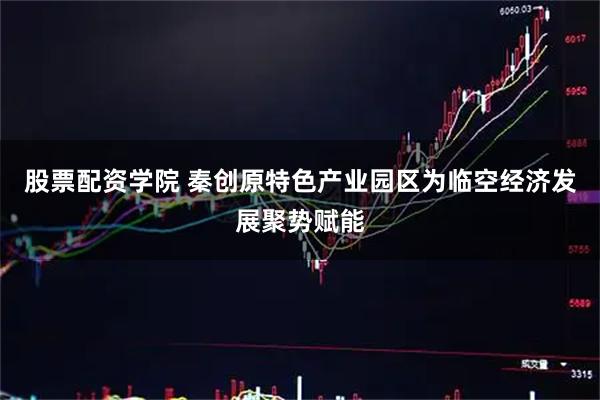 股票配资学院 秦创原特色产业园区为临空经济发展聚势赋能