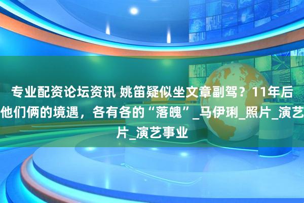专业配资论坛资讯 姚笛疑似坐文章副驾？11年后再看他们俩的境遇，各有各的“落魄”_马伊琍_照片_演艺事业