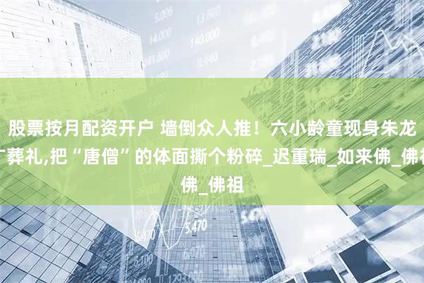 股票按月配资开户 墙倒众人推！六小龄童现身朱龙广葬礼,把“唐僧”的体面撕个粉碎_迟重瑞_如来佛_佛祖