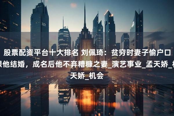 股票配资平台十大排名 刘佩琦：贫穷时妻子偷户口本跟他结婚，成名后他不弃糟糠之妻_演艺事业_孟天娇_机会