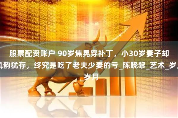 股票配资账户 90岁焦晃穿补丁，小30岁妻子却风韵犹存，终究是吃了老夫少妻的亏_陈晓黎_艺术_岁月
