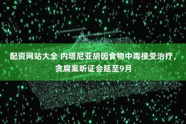 配资网站大全 内塔尼亚胡因食物中毒接受治疗，贪腐案听证会延至9月