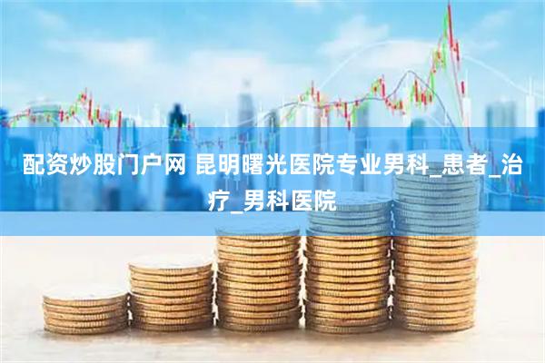 配资炒股门户网 昆明曙光医院专业男科_患者_治疗_男科医院