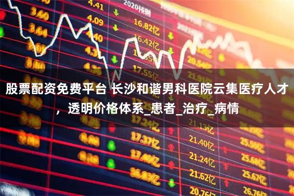 股票配资免费平台 长沙和谐男科医院云集医疗人才，透明价格体系_患者_治疗_病情