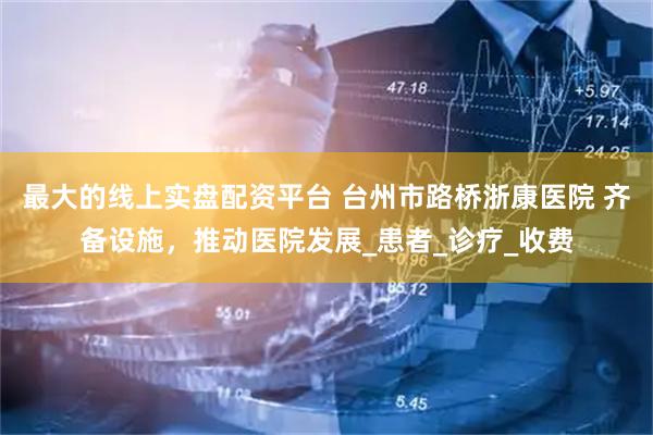 最大的线上实盘配资平台 台州市路桥浙康医院 齐备设施，推动医院发展_患者_诊疗_收费