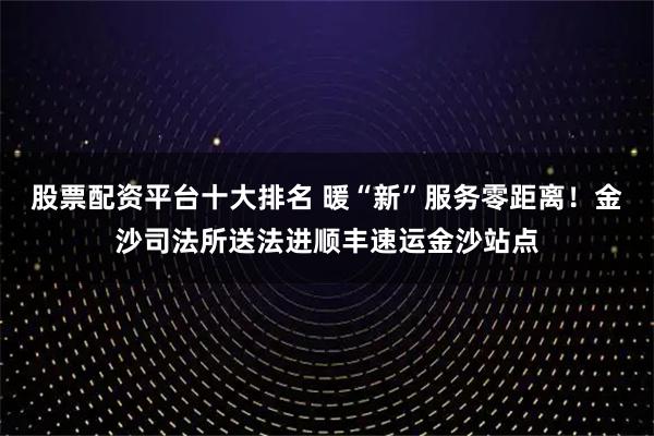 股票配资平台十大排名 暖“新”服务零距离！金沙司法所送法进顺丰速运金沙站点