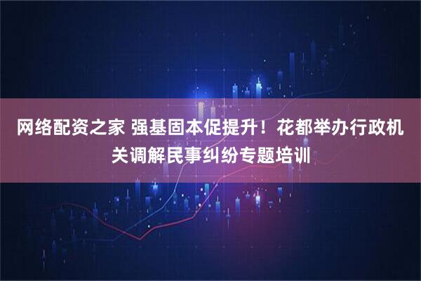 网络配资之家 强基固本促提升！花都举办行政机关调解民事纠纷专题培训