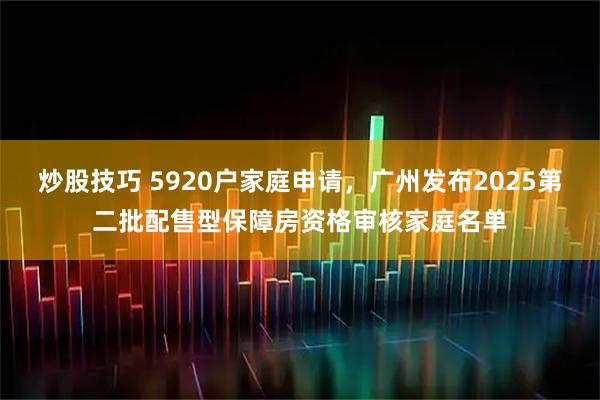 炒股技巧 5920户家庭申请，广州发布2025第二批配售型保障房资格审核家庭名单