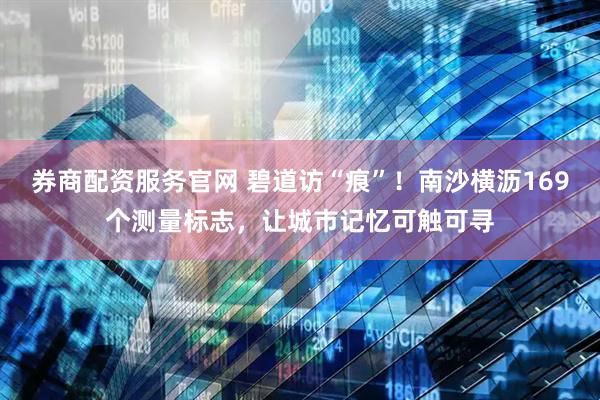 券商配资服务官网 碧道访“痕”！南沙横沥169个测量标志，让城市记忆可触可寻