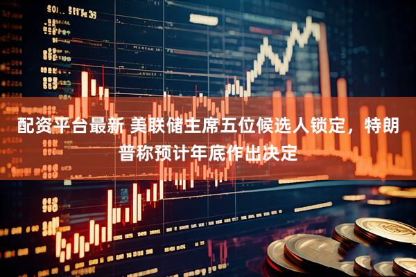 配资平台最新 美联储主席五位候选人锁定，特朗普称预计年底作出决定