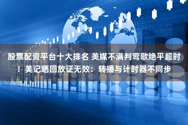 股票配资平台十大排名 美媒不满判莺歌绝平超时！美记晒回放证无效：转播与计时器不同步